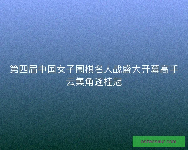 第四届中国女子围棋名人战盛大开幕高手云集角逐桂冠