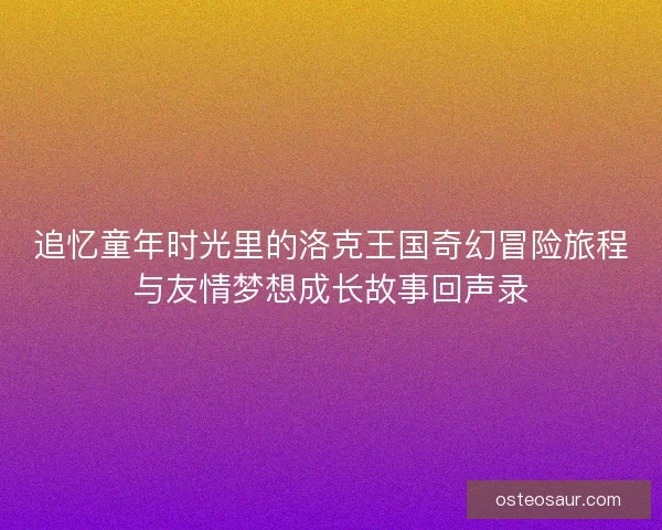 追忆童年时光里的洛克王国奇幻冒险旅程与友情梦想成长故事回声录